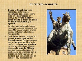 Desde la República  ya se realizaban este tipo de  esculturas ecuestres , sobre todo en  emperadores  en actitud de  revista militar y extendiendo el brazo en señal de saludo al pueblo y al ejército . La obra que ha llegado hasta nosotros con este esquema fue la de Marco Aurelio (en bronce dorado al fuego), el resto se han perdido. Su  influencia  será decisiva en los  retratos ecuestres del Renacimiento . Este emperador era un  hombre pacífico  y de razón, y así  aparece retratado , no con los atributos militares, sino con  la toga del filósofo  que domina con la razón. El simbolismo se reforzaba con la presencia de la figura de un bárbaro que se hallaba bajo el caballo, hoy desaparecido. El retrato ecuestre 