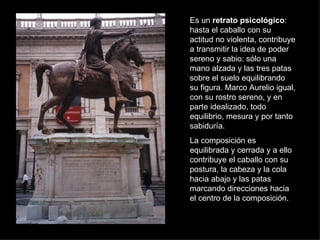Es un  retrato psicológico : hasta el caballo con su actitud no violenta, contribuye a transmitir la idea de poder sereno y sabio: sólo una mano alzada y las tres patas sobre el suelo equilibrando su figura. Marco Aurelio igual, con su rostro sereno, y en parte idealizado, todo equilibrio, mesura y por tanto sabiduría. La composición es equilibrada y cerrada y a ello contribuye el caballo con su postura, la cabeza y la cola hacia abajo y las patas marcando direcciones hacia el centro de la composición. 