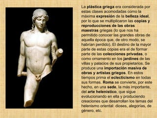 La  plástica griega  era considerada por estas clases acomodadas como la máxima  expresión  de la  belleza ideal , por lo que se multiplicaron las  copias y reproducciones de las obras maestras  griegas (lo que nos ha permitido conocer las grandes obras de aquella época que, de otro modo, se habrían perdido). El destino de la mayor parte de estas copias era el de formar parte de las  colecciones privadas , o como ornamento en los  jardines  de las villas y palacios de sus propietarios. Se produce una  importación masiva de obras y artistas griegos . En estos tiempos prima el  eclecticismo  en todas sus formas.  Roma  se convierte, por este hecho, en una  sede , la más importante, del  arte helenístico , que sigue evolucionando en ella y produciendo creaciones que desarrollan los temas del helenismo oriental: dioses, alegorías, de género, etc. 