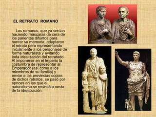         EL RETRATO  ROMANO          Los romanos, que ya venían haciendo máscaras de cera de los parientes difuntos para honrar su memoria, adoptaron el retrato pero representando inicialmente a los personajes de forma naturalista y evitando toda idealización del retratado.  Al imponerse en el Imperio la costumbre de representar al Emperador (así como a los miembros de su familia) y enviar a las provincias copias de dichos retratos, se pasó por épocas en las que el naturalismo se resintió a costa de la idealización.  