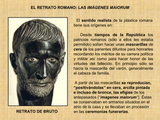 EL RETRATO ROMANO: LAS  IMÁGENES MAIORUM El  sentido realista  de la plástica romana tiene sus orígenes en: ·       Desde  tiempos de la República  l os patricios romanos (sólo a ellos les estaba permitido) solían hacer unas  mascarillas  de  cera  de los parientes difuntos para honrarles recordando los méritos de su carrera política y militar así como para hacer honor de las virtudes del fallecido. En principio sólo se hacía la mascarilla del varón, generalmente el cabeza de familia. A A partir de las mascarillas  se reproducían, “positivándolas” en cera, arcilla pintada e incluso de bronce, las efigies  de los antepasados (“ imagenes   maiorum ” ). Éstas se conservaban en armarios situados en el atrio de la casa y se llevaban en procesión en las  ceremonias funerarias .  RETRATO DE BRUTO 