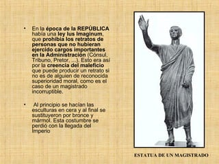 En la  época de la REPÚBLICA  había una  ley Ius Imaginum , que  prohibía los retratos de personas que no hubieran ejercido cargos importantes en la Administración  (Cónsul, Tribuno, Pretor, ...). Esto era así por la  creencia del maleficio  que puede producir un retrato si no es de alguien de reconocida superioridad moral, como es el caso de un magistrado incorruptible. Al principio se hacían las esculturas en cera y al final se sustituyeron por bronce y mármol. Esta costumbre se perdió con la llegada del Imperio ESTATUA DE UN MAGISTRADO 