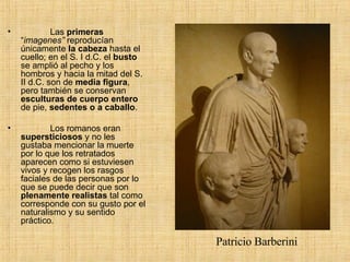              Las  primeras  “ imagenes”  reproducían únicamente  la cabeza  hasta el cuello; en el S. I d.C. el  busto  se amplió al pecho y los hombros y hacia la mitad del S. II d.C. son de  media figura , pero también se conservan  esculturas de cuerpo entero  de pie,  sedentes o a caballo .               Los romanos eran  supersticiosos  y no les gustaba mencionar la muerte por lo que los retratados aparecen como si estuviesen vivos y recogen los rasgos faciales de las personas por lo que se puede decir que son  plenamente realistas  tal como corresponde con su gusto por el naturalismo y su sentido práctico.     Patricio Barberini 