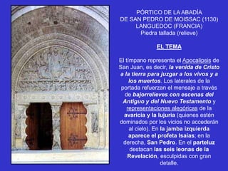 PÓRTICO DE LA ABADÍA
DE SAN PEDRO DE MOISSAC (1130)
     LANGUEDOC (FRANCIA)
      Piedra tallada (relieve)

              EL TEMA

El tímpano representa el Apocalipsis de
San Juan, es decir, la venida de Cristo
a la tierra para juzgar a los vivos y a
     los muertos. Los laterales de la
 portada refuerzan el mensaje a través
  de bajorrelieves con escenas del
  Antiguo y del Nuevo Testamento y
    representaciones alegóricas de la
  avaricia y la lujuria (quienes estén
dominados por los vicios no accederán
     al cielo). En la jamba izquierda
     aparece el profeta Isaías; en la
  derecha, San Pedro. En el parteluz
      destacan las seis leonas de la
    Revelación, esculpidas con gran
                   detalle.
 