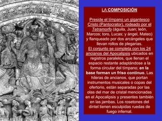 LA COMPOSICIÓN

   Preside el tímpano un gigantesco
 Cristo (Pantocrator), rodeado por el
    Tetramorfo (águila, Juan; león,
Marcos; toro, Lucas; y ángel, Mateo)
y flanqueado por dos arcángeles que
        llevan rollos de plegarias.
  El conjunto se completa con los 24
ancianos del Apocalipsis ubicados en
   registros paralelos, que llenan el
  espacio restante adaptándose a la
   forma circular del tímpano; en la
base forman un friso continuo. Las
    hileras de ancianos, que portan
 instrumentos musicales o copas del
  ofertorio, están separadas por las
 olas del mar de cristal mencionadas
en el Apocalipsis y presentes también
   en las jambas. Los rosetones del
  dintel tienen esculpidas ruedas de
              fuego infernal.
 
