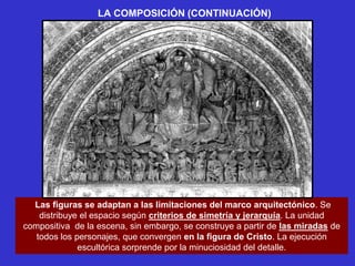 LA COMPOSICIÓN (CONTINUACIÓN)




  Las figuras se adaptan a las limitaciones del marco arquitectónico. Se
    distribuye el espacio según criterios de simetría y jerarquía. La unidad
compositiva de la escena, sin embargo, se construye a partir de las miradas de
   todos los personajes, que convergen en la figura de Cristo. La ejecución
              escultórica sorprende por la minuciosidad del detalle.
 