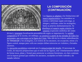 LA COMPOSICIÓN
                                                  (CONTINUACIÓN)

                                             Las figuras se adaptan a las limitaciones del
                                             marco arquitectónico: los miembros se
                                             estiran o deforman según convenga, se
                                             alargan y estilizan, como los arcángeles,
                                             hasta su práctica deshumanización. Se
                                            distribuye el espacio según criterios de
                                             simetría (expresión simbólica del orden
divino) y jerarquía (localización preestablecida según su importancia). La unidad
compositiva de la escena, sin embargo, se construye a partir de las miradas de todos los
personajes, que convergen en la figura de Cristo. Más allá de la evidente subordinación
del Tetramorfo y los arcángeles, Los rostros de los ancianos, sin excepción, miran a la
figura central, aunque para verla sus cuerpos deban retorcerse en violentos y forzados
escorzos.
La ejecución escultórica sorprende por la minuciosidad del detalle. El personaje de
Cristo, de mayores proporciones que el resto de las figuras, está voluntariamente tallado
de forma tosca, plana y frontal para potenciar su solemne hieratismo, en claro contraste
con la riqueza gestual que exhiben los ancianos, esculpidos en bulto redondo y de
tamaño inferior.
 