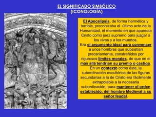 EL SIGNIFICADO SIMBÓLICO
      (ICONOLOGÍA)

           El Apocalipsis, de forma hermética y
         terrible, preconizaba el último acto de la
         Humanidad, el momento en que aparecía
         Cristo como juez supremo para juzgar a
                  los vivos y a los muertos.
         Era el argumento ideal para convencer
               a unos hombres que subsistían
              precariamente, constreñidos por
         rigurosos límites morales, de que en el
         más allá tendrían su premio o castigo.
                En un contexto como éste, la
          subordinación escultórica de las figuras
         secundarias a la de Cristo era fácilmente
                 extrapolable a la necesaria
         subordinación, para mantener el orden
         establecido, del hombre Medieval a su
                        señor feudal.
 