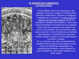 EL SIGNIFICADO SIMBÓLICO
      (ICONOLOGÍA)

         El Apocalipsis, tema muy frecuente en las
      portadas románicas, basado en el último libro
      del Nuevo Testamento, riquísimo en alegorías
       y simbolismos, se reveló muy eficaz para los
         objetivos de la iglesia medieval. De forma
     hermética y terrible, preconizaba el último acto
     de la Humanidad, el momento en que aparecía
        Cristo como juez supremo para juzgar a los
       vivos y a los muertos. Era el argumento ideal
     para convencer a unos hombres que subsistían
        precariamente, constreñidos por rigurosos
     límites morales, de que en el más allá tendrían
                    su premio o castigo.
        En un contexto como éste, la subordinación
       escultórica de las figuras secundarias a la de
           Cristo era fácilmente extrapolable a la
        necesaria subordinación, para mantener el
       orden establecido, del hombre Medieval a su
                        señor feudal.
 
