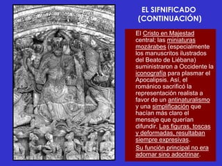 EL SIFNIFICADO
(CONTINUACIÓN)
El Cristo en Majestad
central; las miniaturas
mozárabes (especialmente
los manuscritos ilustrados
del Beato de Liébana)
suministraron a Occidente la
iconografía para plasmar el
Apocalipsis. Así, el
románico sacrificó la
representación realista a
favor de un antinaturalismo
y una simplificación que
hacían más claro el
mensaje que querían
difundir. Las figuras, toscas
y deformadas, resultaban
siempre expresivas.
Su función principal no era
adornar sino adoctrinar.
 