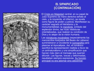 EL SIFNIFICADO
            (CONTINUACIÓN)
El Cristo en Majestad central, en su papel de
Juez Supremo (la mano derecha señala al
cielo, y la izquierda, el infierno), se revela
como figura de poder y justicia. Manifiestan su
carácter sagrado el hieratismo y la
monumentalidad, la mandorla, símbolo del
esplendor divino, las ricas vestiduras
orientalizadas, que realzan su condición de
Dios y lo alejan de la visión humana.
Las miniaturas mozárabes (especialmente los
manuscritos ilustrados del Beato de Liébana)
suministraron a Occidente la iconografía para
plasmar el Apocalipsis. Así, el románico
sacrificó la representación realista a favor de
un antinaturalismo y una simplificación que
hacían más claro el mensaje que querían
difundir. Las figuras, toscas y deformadas,
resultaban siempre expresivas. Su función
principal no era adornar sino adoctrinar.
 