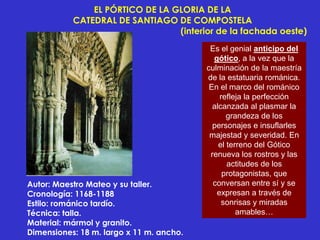 EL PÓRTICO DE LA GLORIA DE LA
           CATEDRAL DE SANTIAGO DE COMPOSTELA
                                 (interior de la fachada oeste)
                                           Es el genial anticipo del
                                            gótico, a la vez que la
                                          culminación de la maestría
                                          de la estatuaria románica.
                                           En el marco del románico
                                              refleja la perfección
                                            alcanzada al plasmar la
                                                 grandeza de los
                                            personajes e insuflarles
                                           majestad y severidad. En
                                              el terreno del Gótico
                                           renueva los rostros y las
                                                 actitudes de los
                                               protagonistas, que
Autor: Maestro Mateo y su taller.           conversan entre sí y se
Cronología: 1168-1188                        expresan a través de
Estilo: románico tardío.                       sonrisas y miradas
Técnica: talla.                                     amables…
Material: mármol y granito.
Dimensiones: 18 m. largo x 11 m. ancho.
 