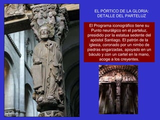 EL PÓRTICO DE LA GLORIA:
     DETALLE DEL PARTELUZ

 El Programa iconográfico tiene su
   Punto neurálgico en el parteluz,
presidido por la estatua sedente del
  apóstol Santiago. El patrón de la
 iglesia, coronado por un nimbo de
piedras engarzadas, apoyado en un
 báculo y con un cartel en la mano,
       acoge a los creyentes.
 