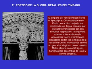 EL PÓRTICO DE LA GLORIA: DETALLES DEL TÍMPANO



                        El tímpano del vano principal recrea
                        el Apocalipsis: Cristo aparece en el
                             Centro, en actitud majestuosa,
                          mostrando sus llagas, rodeado por
                            los cuatro evangelistas con sus
                          símbolos respectivos; la arquivolta
                              muestra a los ancianos del
                           Apocalipsis; sobre el dintel unos
                         arcángeles portan los símbolos de la
                        Pasión de Cristo; los espacios curvos
                        acogen a los elegidos, que el maestro
                             Mateo plasmó como 38 figuras
                         humanas (las doce tribus de Israel y
                                   la corte celestial).
 