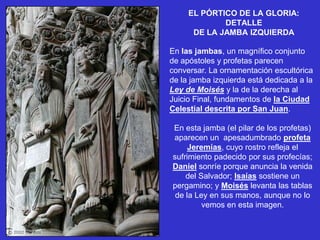 EL PÓRTICO DE LA GLORIA:
             DETALLE
      DE LA JAMBA IZQUIERDA

En las jambas, un magnífico conjunto
de apóstoles y profetas parecen
conversar. La ornamentación escultórica
de la jamba izquierda está dedicada a la
Ley de Moisés y la de la derecha al
Juicio Final, fundamentos de la Ciudad
Celestial descrita por San Juan.

En esta jamba (el pilar de los profetas)
aparecen un apesadumbrado profeta
     Jeremías, cuyo rostro refleja el
sufrimiento padecido por sus profecías;
Daniel sonríe porque anuncia la venida
    del Salvador; Isaías sostiene un
pergamino; y Moisés levanta las tablas
 de la Ley en sus manos, aunque no lo
         vemos en esta imagen.
 