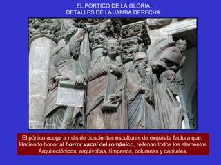 EL PÓRTICO DE LA GLORIA:
                  DETALLES DE LA JAMBA DERECHA.




 El pórtico acoge a más de doscientas esculturas de exquisita factura que,
Haciendo honor al horror vacui del románico, rellenan todos los elementos
        Arquitectónicos: arquivoltas, tímpanos, columnas y capiteles.
 
