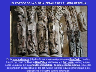 EL PÓRTICO DE LA GLORIA: DETALLE DE LA JAMBA DERECHA.




 En la jamba derecha (el pilar de los apóstoles) presenta a San Pedro con las
 Llaves del reino de Dios; a San Pablo, descalzo; y a San Juan, joven y en pie
sobre un águila. En los ángulos del pórtico, ángeles con trompetas recuerdan
 su condición apocalíptica; el día del Juicio Final sus toques congregarán a los
                    Elegidos de los cuatro puntos cardinales
 