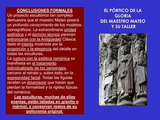 CONCLUSIONES FORMALES                  EL PÓRTICO DE LA
Un proyecto escultórico tan complejo               GLORIA
demuestra que el maestro Mateo poseía        DEL MAESTRO MATEO
un profundo conocimiento de los modelos           Y SU TALLER
iconográficos. La extraordinaria unidad
estilística y el dominio técnico parecen
entroncarse con la Antigüedad Clásica,
dado el interés mostrado por la
proporción y la elegancia del detalle en
todas las esculturas.
La ruptura con la estética románica se
manifiesta en el tratamiento
individualizado de los personajes,
cercano al retrato y, sobre todo, en la
expresividad facial. Todas las figuras
revelan un dinamismo que hacen que
pierdan la formalidad y la rigidez típicas
del románico.
     Las esculturas, muchas de ellas
  exentas, están talladas en granito o
   mármol, y conservan restos de su
             policromía original.
 