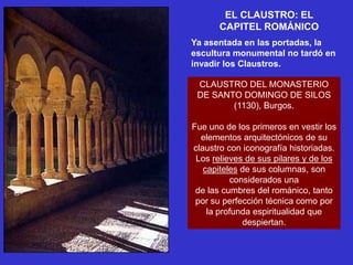 EL CLAUSTRO: EL
       CAPITEL ROMÁNICO
Ya asentada en las portadas, la
escultura monumental no tardó en
invadir los Claustros.

 CLAUSTRO DEL MONASTERIO
 DE SANTO DOMINGO DE SILOS
        (1130), Burgos.

Fue uno de los primeros en vestir los
  elementos arquitectónicos de su
claustro con iconografía historiadas.
 Los relieves de sus pilares y de los
   capiteles de sus columnas, son
          considerados una
 de las cumbres del románico, tanto
 por su perfección técnica como por
    la profunda espiritualidad que
             despiertan.
 