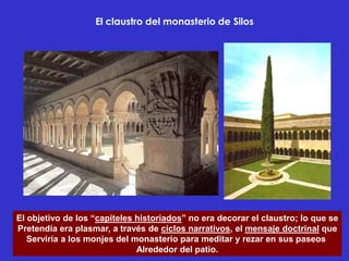 El claustro del monasterio de Silos




El objetivo de los “capiteles historiados” no era decorar el claustro; lo que se
Pretendía era plasmar, a través de ciclos narrativos, el mensaje doctrinal que
   Serviría a los monjes del monasterio para meditar y rezar en sus paseos
                              Alrededor del patio.
 