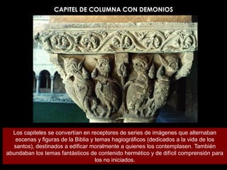 CAPITEL DE COLUMNA CON DEMONIOS




  Los capiteles se convertían en receptores de series de imágenes que alternaban
   escenas y figuras de la Biblia y temas hagiográficos (dedicados a la vida de los
  santos), destinados a edificar moralmente a quienes los contemplasen. También
abundaban los temas fantásticos de contenido hermético y de difícil comprensión para
                                    los no iniciados.
 