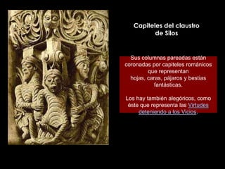 Capiteles del claustro
          de Silos


  Sus columnas pareadas están
coronadas por capiteles románicos
         que representan
  hojas, caras, pájaros y bestias
            fantásticas.

Los hay también alegóricos, como
 éste que representa las Virtudes
     deteniendo a los Vicios.
 