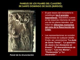 PANELES DE LOS PILARES DEL CLAUSTRO
        DE SANTO DOMINGO DE SILOS (BURGOS)

                           •   El gran tesoro del monasterio lo
                               constituyen los 6 grandes
                               bajorrelieves, dispuestos a pares
                               en las esquinas interiores de cada
                               uno de los pilares laterales, que
                               tratan los diferentes momentos
                               del ciclo de la Resurrección de
                               Cristo.

                           •   Las representaciones se suceden
                               desprovistas de cualquier detalle
                               frívolo; así, encontramos “La duda
                               de Santo Tomás”, “La aparición
                               de Jesús a los discípulos en
                               Emaús”, “El descendimiento de
                               la cruz”, “Las tres Marías”,
                               “Pentecostés” y “La
Panel de la Anunciación        Ascensión”.
 