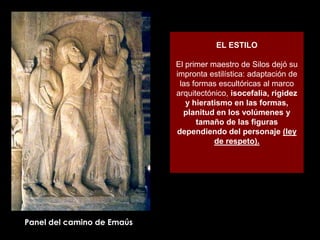 EL ESTILO

                            El primer maestro de Silos dejó su
                            impronta estilística: adaptación de
                             las formas escultóricas al marco
                            arquitectónico, isocefalia, rigidez
                               y hieratismo en las formas,
                              planitud en los volúmenes y
                                  tamaño de las figuras
                            dependiendo del personaje (ley
                                       de respeto).




Panel del camino de Emaús
 