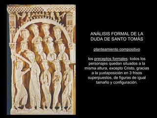 ANÁLISIS FORMAL DE LA
   DUDA DE SANTO TOMÁS

     planteamiento compositivo

 los preceptos formales: todos los
  personajes quedan situados a la
misma altura, excepto Cristo, gracias
   a la yuxtaposición en 3 frisos
 superpuestos, de figuras de igual
      tamaño y configuración.
 