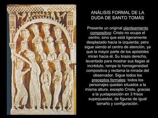 ANÁLISIS FORMAL DE LA
   DUDA DE SANTO TOMÁS

  Presenta un original planteamiento
    compositivo: Cristo no ocupa el
   centro, sino que está ligeramente
  desplazado hacia la izquierda; pero
sigue siendo el centro de atención, ya
  que la mayor parte de los apóstoles
   miran hacia él. Su brazo derecho,
 levantado para mostrar sus llagas al
  incrédulo, rompe la homogeneidad
 compositiva y reclama la mirada del
      observador. Sigue todos los
     preceptos formales: todos los
   personajes quedan situados a la
misma altura, excepto Cristo, gracias
     a la yuxtaposición en 3 frisos
   superpuestos, de figuras de igual
        tamaño y configuración.
 