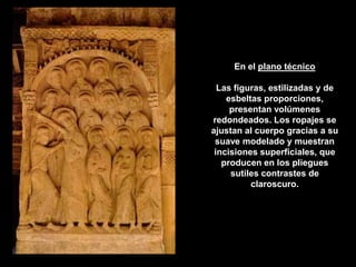 En el plano técnico

  Las figuras, estilizadas y de
    esbeltas proporciones,
     presentan volúmenes
redondeados. Los ropajes se
ajustan al cuerpo gracias a su
 suave modelado y muestran
 incisiones superficiales, que
   producen en los pliegues
     sutiles contrastes de
          claroscuro.
 