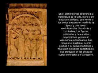 En el plano técnico sorprende la
delicadeza de la talla, plana y de
 ejecución perfecta, que remite a
los bellos trabajos en marfil de la
          época y que tienen
     reminiscencias bizantinas y
       mozárabes. Las figuras,
       estilizadas y de esbeltas
       proporciones, presentan
   volúmenes redondeados. Los
    ropajes se ajustan al cuerpo
  gracias a su suave modelado y
muestran incisiones superficiales,
   que producen en los pliegues
 sutiles contrastes de claroscuro.
 