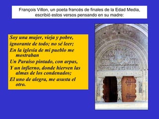 François Villon, un poeta francés de finales de la Edad Media,
            escribió estos versos pensando en su madre:




Soy una mujer, vieja y pobre,
ignorante de todo; no sé leer;
En la iglesia de mi pueblo me
   mostraban
Un Paraíso pintado, con arpas,
Y un infierno, donde hierven las
   almas de los condenados;
El uno de alegra, me asusta el
   otro.
 