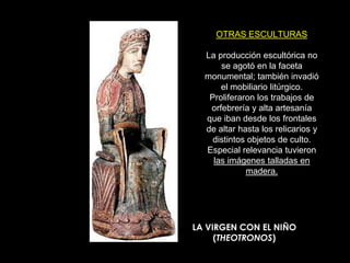 OTRAS ESCULTURAS

  La producción escultórica no
      se agotó en la faceta
  monumental; también invadió
      el mobiliario litúrgico.
   Proliferaron los trabajos de
   orfebrería y alta artesanía
  que iban desde los frontales
  de altar hasta los relicarios y
    distintos objetos de culto.
  Especial relevancia tuvieron
    las imágenes talladas en
             madera.




LA VIRGEN CON EL NIÑO
     (THEOTRONOS)
 