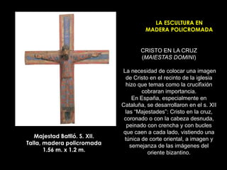 LA ESCULTURA EN
                                       MADERA POLICROMADA


                                     CRISTO EN LA CRUZ
                                     (MAIESTAS DOMINI)

                              La necesidad de colocar una imagen
                                de Cristo en el recinto de la iglesia
                                hizo que temas como la crucifixión
                                      cobraran importancia.
                                  En España, especialmente en
                              Cataluña, se desarrollaron en el s. XII
                               las “Majestades”: Cristo en la cruz,
                               coronado o con la cabeza desnuda,
                                peinado con crencha y con bucles
                              que caen a cada lado, vistiendo una
   Majestad Batlló. S. XII.    túnica de corte oriental, a imagen y
Talla, madera policromada        semejanza de las imágenes del
       1.56 m. x 1.2 m.                  oriente bizantino.
 