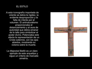 EL ESTILO

A esta iconografía importada de
   oriente se debía la rigidez, la
   evidente desproporción y la
        falta de interés por el
   volumen. El antinaturalismo
           proporcionaba el
   distanciamiento y el aura de
   autoridad que debía emanar
   de la talla para simbolizar el
  poder divino. Potenciaba este
  efecto la representación de un
   Cristo solemne, con los ojos
      abiertos, mostrando su
      victoria sobre la muerte.

La Majestad Batlló es un claro
   ejemplo de este arquetipo y
  sigue un criterio de marcada
            simetría.
 