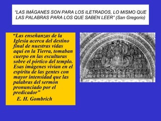“LAS IMÁGANES SON PARA LOS ILETRADOS, LO MISMO QUE
 LAS PALABRAS PARA LOS QUE SABEN LEER” (San Gregorio)



“Las enseñanzas de la
Iglesia acerca del destino
final de nuestras vidas
aquí en la Tierra, tomaban
cuerpo en las esculturas
sobre el pórtico del templo.
Esas imágenes vivían en el
espíritu de las gentes con
mayor intensidad que las
palabras del sermón
pronunciado por el
predicador”
  E. H. Gombrich
 