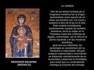 LA VIRGEN

                         Otro de los temas favoritos de la
                        imaginería románica fue la Virgen,
                        representada como soporte de un
                       Jesús que bendice con una mano y
                       sostiene el libro de la ley en la otra.
                             Este modelo orientalizante,
                       prácticamente copiado de modelos
                          bizantinos, tenía su origen en la
                        Theotokos copta (los cristianos de
                      Egipto), entronizada, con el niño en la
                        pierna izquierda y en los mosaicos
                                      bizantinos.
                            Igual que sus referentes, los
                        personajes se caracterizan por su
                         hieratismo y solemnidad; rehuyen
                      cualquier expresividad o movimiento;
                       se distancian voluntariamente de su
                      humanidad y potencian la frontalidad
THEOTOKOS BIZANTINA      para evitar que su contemplación
     (MOSAICO)           distraiga al creyente del mensaje.
 