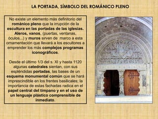 LA PORTADA, SÍMBOLO DEL ROMÁNICO PLENO

  No existe un elemento más definitorio del
   románico pleno que la irrupción de la
escultura en las portadas de las iglesias.
    Aleros, vanos, (puertas, ventanas,
 óculos...) y muros sirven de marco a esta
ornamentación que llevará a los escultores a
 emprender los más complejos programas
               iconográficos.

  Desde el último 1/3 del s. XI y hasta 1120
    algunas catedrales sientan, con sus
   espléndidas portadas, las bases de un
esquema monumental común que se hará
 imprescindible en los frentes basilicales; la
 importancia de estas fachadas radica en el
 papel central del tímpano y en el uso de
  un lenguaje plástico comprensible de
                 inmediato.
 