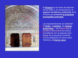 El tímpano es el centro de atención
De los fieles y, en consecuencia, el
espacio escultórico preferente de la
Portada que presenta el programa
Iconográfico principal.


Las representaciones se extienden
Al dintel, al parteluz, las jambas,
Arquivoltas….de manera que la
Escultura llena todos los huecos
Cumpliendo con el segundo gran
Rasgo de la escultura románica,
Tras la adaptación al marco arqui-
Tectónico, el horror vacui.
 