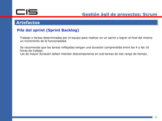 Gestión ágil de proyectos: Scrum Artefactos Pila del sprint (Sprint Backlog) Trabajo o tareas determinadas por el equipo para realizar en un sprint y lograr al final del mismo un incremento de la funcionalidad. Se recomienda que las tareas reflejadas tengan una duración comprendida entre las 4 y las 16 horas de trabajo. Las de mayor duración deben intentar descomponerse en sub-tareas de ese rango de tiempo. 