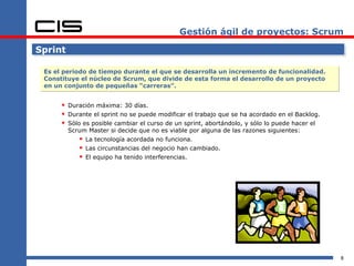 Gestión ágil de proyectos: Scrum Sprint Es el periodo de tiempo durante el que se desarrolla un incremento de funcionalidad. Constituye el núcleo de Scrum, que divide de esta forma el desarrollo de un proyecto en un conjunto de pequeñas “carreras”. Duración máxima: 30 días. Durante el sprint no se puede modificar el trabajo que se ha acordado en el Backlog. Sólo es posible cambiar el curso de un sprint, abortándolo, y sólo lo puede hacer el Scrum Master si decide que no es viable por alguna de las razones siguientes: La tecnología acordada no funciona. Las circunstancias del negocio han cambiado. El equipo ha tenido interferencias. 