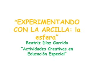 “ EXPERIMENTANDO CON LA ARCILLA: la esfera” Beatriz Díaz Garrido “ Actividades Creativas en Educación Especial” 