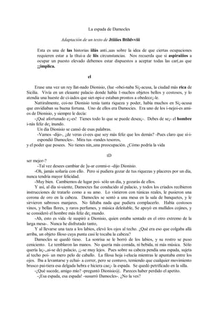 La espada de Damocles
Adaptación de un texto de Jtiiiies Btildvviii
Esta es una de las historias iilás anti.,uas sobre la idea de que ciertas ocupaciones
requieren estar a la tltui-a de liis circunstancias. Nos recuerda que si aspiraiiios a
ocupar un puesto elevado debemos estar dispuestos a aceptar todas las car(,as que
¡¡implica.
el
Erase una vez un rey llat-nado Dionisio, (lue -obei-naba Si¡-acusa, la ciudad más rica de
Sicilia. Vivía en un eleaante palacio donde había 1-nuchos objetos bellos y costosos, y lo
atendía una hueste de ci-iados que siet-npi-e estaban prontos a obedece¡-le.
Nattiralmente, coi-no Dionisio tenía tanta riqueza y poder, había muchos en Si¡-acusa
que envidiaban su buena fortuna. Uno de ellos era Damocies. Era uno de los i-nejoi-es ami-
os de Dionisio, y siempre le decía:
-¡Qué afortunado e¡-es! Tienes todo lo que se puede desea¡-. Debes de se¡- el hombre
i-nás feliz de¡ inundo.
Un día Dionisio se cansó de esas palabras.
-Vamos -dijo-, ¿de veras ci-ees que soy más feliz que los demás? -Pues claro que sí-i-
espondió Damocles-. Mira tus -randes tesoros,
y el poder que posees. No tienes nin,,una preocupación. ¿Cómo podría la vida
tD
ser mejor-?
-Tal vez desees cambiar de ]u-ar conmi-o -dijo Dionisio.
-Oh, jamás soñaría con ello. Pero si pudiera gozar de tus riquezas y placeres por un día,
nunca tendría mayor felicidad.
-Muy bien. Cambiemos de lugar poi- sólo un día, y gozarás de ellos.
Y así, al día si-uiente, Damoctes fue conducido al palacio, y todos los criados recibieron
instrucciones de tratarlo como a su amo. Lo vistieron con túnicas reales, le pusieron una
corona de oro en la cabeza. Damocles se sentó a una mesa en la sala de banquetes, y le
sirvieron sabrosos manjares. No faltaba nada que pudiera complacerlo. Había costosos
vinos, y bellas flores, y raros perfumes, y música deleitable, Se apoyó en mullidos cojines, y
se consideró el hombre más feliz de¡ mundo.
-Ah, esto es vida -le suspiró a Dionisio, quien estaba sentado en el otro extremo de la
larga mesa-. Nunca he disfrutado tanto,
Y al llevarse una taza a los labios, elevó los ojos al techo. ¿Qué era eso que colgaba allá
arriba, un objeto filoso cuya punta casi le tocaba la cabeza?
Damocles se quedó tieso. La sonrisa se le borró de los labios, y su rostro se puso
ceniciento. Le temblaron las manos. No quería más comida, ni bebida, ni más música. Sólo
quería la¡-,,ai-se de) palacio, ¡¡-se muy lejos. Pues sobre su cabeza pendía una espada, sujeta
al techo poi- un mero pelo de caballo. La filosa hoja i-elucía mientras le apuntaba entre los
ojos. Iba a levantarse y echai- a correr, pero se contuvo, temiendo que cualquier movimiento
brusco pai-tiera esa delgada hebra e hiciera cae¡- la espada. Se quedó petrificado en la silla.
-¿Qué sucede, amigo mío? -preguntó Dionisio@. Pareces haber perdido el apetito.
-¡Esa espada, esa espada! -susurró Damocles-. ¿No la ves?
 