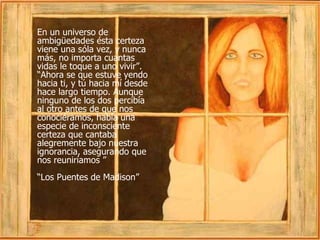En un universo de ambigüedades ésta certeza viene una sóla vez, y nunca más, no importa cuantas vidas le toque a uno vivir”. “Ahora se que estuve yendo hacia ti, y tú hacia mí desde hace largo tiempo. Aunque ninguno de los dos percibía al otro antes de que nos conociéramos, había una especie de inconsciente certeza que cantaba alegremente bajo nuestra ignorancia, asegurando que nos reuniríamos ”  “ Los Puentes de Madison” 