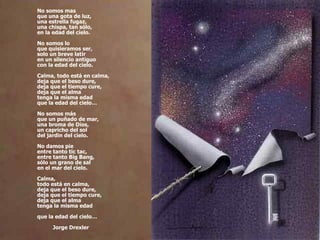 No somos mas que una gota de luz, una estrella fugaz, una chispa, tan sólo, en la edad del cielo. No somos lo que quisieramos ser, solo un breve latir en un silencio antiguo con la edad del cielo. Calma, todo está en calma, deja que el beso dure, deja que el tiempo cure, deja que el alma tenga la misma edad que la edad del cielo… No somos más que un puñado de mar, una broma de Dios, un capricho del sol del jardin del cielo. No damos pie entre tanto tic tac, entre tanto Big Bang, sólo un grano de sal en el mar del cielo. Calma, todo está en calma, deja que el beso dure, deja que el tiempo cure, deja que el alma tenga la misma edad que la edad del cielo… Jorge Drexler 