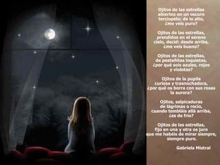 Ojitos de las estrellas  abiertos en un oscuro  terciopelo: de lo alto,  ¿me veis puro?  Ojitos de las estrellas,  prendidos en el sereno  cielo, decid: desde arriba,  ¿me veis bueno?  Ojitos de las estrellas,  de pestañitas inquietas,  ¿por qué sois azules, rojos  y violetas?  Ojitos de la pupila  curiosa y trasnochadora,  ¿por qué os borra con sus rosas  la aurora?  Ojitos, salpicaduras  de lágrimas o rocío,  cuando tembláis allá arriba,  ¿es de frío?  Ojitos de las estrellas,  fijo en una y otra os juro  que me habéis de mirar siempre,  siempre puro.   Gabriela Mistral 