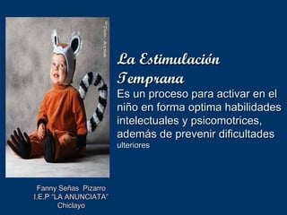 La Estimulación
                       Temprana
                       Es un proceso para activar en el
                       niño en forma optima habilidades
                       intelectuales y psicomotrices,
                       además de prevenir dificultades
                       ulteriores




 Fanny Señas Pizarro
I.E.P “LA ANUNCIATA”
        Chiclayo
 