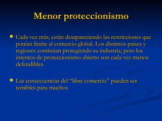 Menor proteccionismo Cada vez más, están desapareciendo las restricciones que ponían límite al comercio global. Los distintos países y regiones continúan protegiendo su industria, pero los intentos de proteccionismo abierto son cada vez menos defendibles. Las consecuencias del “libre comercio” pueden ser temibles para muchos 