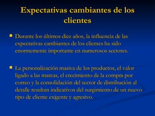 Expectativas cambiantes de los clientes Durante los últimos diez años, la influencia de las expectativas cambiantes de los clientes ha sido enormemente importante en numerosos sectores. La personalización masiva de los productos, el valor ligado a las marcas, el crecimiento de la compra por correo y la consolidación del sector de distribución al detalle resultan indicativos del surgimiento de un nuevo tipo de cliente exigente y agresivo. 